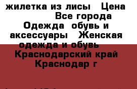 жилетка из лисы › Цена ­ 3 700 - Все города Одежда, обувь и аксессуары » Женская одежда и обувь   . Краснодарский край,Краснодар г.